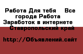 Работа Для тебя  - Все города Работа » Заработок в интернете   . Ставропольский край